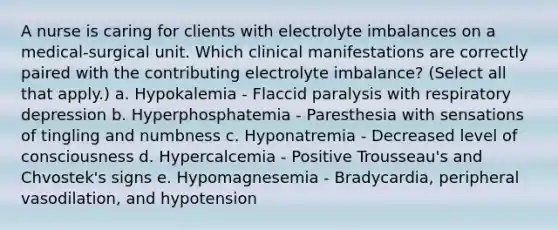 A nurse is caring for clients with electrolyte imbalances on a medical-surgical unit. Which clinical manifestations are correctly paired with the contributing electrolyte imbalance? (Select all that apply.) a. Hypokalemia - Flaccid paralysis with respiratory depression b. Hyperphosphatemia - Paresthesia with sensations of tingling and numbness c. Hyponatremia - Decreased level of consciousness d. Hypercalcemia - Positive Trousseau's and Chvostek's signs e. Hypomagnesemia - Bradycardia, peripheral vasodilation, and hypotension