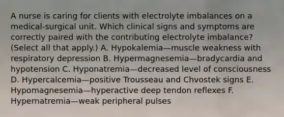 A nurse is caring for clients with electrolyte imbalances on a medical-surgical unit. Which clinical signs and symptoms are correctly paired with the contributing electrolyte imbalance? (Select all that apply.) A. Hypokalemia—muscle weakness with respiratory depression B. Hypermagnesemia—bradycardia and hypotension C. Hyponatremia—decreased level of consciousness D. Hypercalcemia—positive Trousseau and Chvostek signs E. Hypomagnesemia—hyperactive deep tendon reflexes F. Hypernatremia—weak peripheral pulses