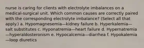 nurse is caring for clients with electrolyte imbalances on a medical-surgical unit. Which common causes are correctly paired with the corresponding electrolyte imbalance? (Select all that apply.) a. Hypomagnesemia—kidney failure b. Hyperkalemia—salt substitutes c. Hyponatremia—heart failure d. Hypernatremia—hyperaldosteronism e. Hypocalcemia—diarrhea f. Hypokalemia—loop diuretics