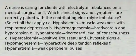 A nurse is caring for clients with electrolyte imbalances on a medical-surgical unit. Which clinical signs and symptoms are correctly paired with the contributing electrolyte imbalance?(Select all that apply.) a. Hypokalemia—muscle weakness with respiratory depression b. Hypermagnesemia—bradycardia and hypotension c. Hyponatremia—decreased level of consciousness d. Hypercalcemia—positive Trousseau and Chvostek signs e. Hypomagnesemia—hyperactive deep tendon reflexes f. Hypernatremia—weak peripheral pulses