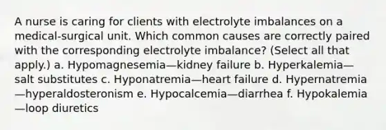 A nurse is caring for clients with electrolyte imbalances on a medical-surgical unit. Which common causes are correctly paired with the corresponding electrolyte imbalance? (Select all that apply.) a. Hypomagnesemia—kidney failure b. Hyperkalemia—salt substitutes c. Hyponatremia—heart failure d. Hypernatremia—hyperaldosteronism e. Hypocalcemia—diarrhea f. Hypokalemia—loop diuretics