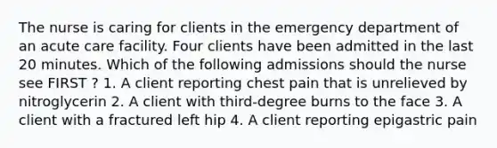 The nurse is caring for clients in the emergency department of an acute care facility. Four clients have been admitted in the last 20 minutes. Which of the following admissions should the nurse see FIRST ? 1. A client reporting chest pain that is unrelieved by nitroglycerin 2. A client with third-degree burns to the face 3. A client with a fractured left hip 4. A client reporting epigastric pain