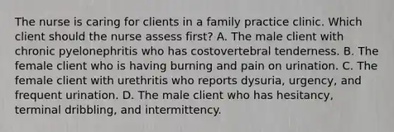 The nurse is caring for clients in a family practice clinic. Which client should the nurse assess first? A. The male client with chronic pyelonephritis who has costovertebral tenderness. B. The female client who is having burning and pain on urination. C. The female client with urethritis who reports dysuria, urgency, and frequent urination. D. The male client who has hesitancy, terminal dribbling, and intermittency.