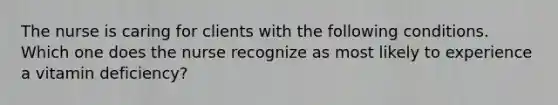 The nurse is caring for clients with the following conditions. Which one does the nurse recognize as most likely to experience a vitamin deficiency?