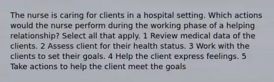 The nurse is caring for clients in a hospital setting. Which actions would the nurse perform during the working phase of a helping relationship? Select all that apply. 1 Review medical data of the clients. 2 Assess client for their health status. 3 Work with the clients to set their goals. 4 Help the client express feelings. 5 Take actions to help the client meet the goals