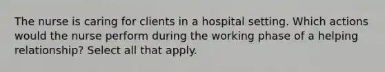 The nurse is caring for clients in a hospital setting. Which actions would the nurse perform during the working phase of a helping relationship? Select all that apply.