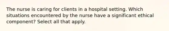 The nurse is caring for clients in a hospital setting. Which situations encountered by the nurse have a significant ethical component? Select all that apply.