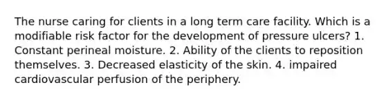 The nurse caring for clients in a long term care facility. Which is a modifiable risk factor for the development of pressure ulcers? 1. Constant perineal moisture. 2. Ability of the clients to reposition themselves. 3. Decreased elasticity of the skin. 4. impaired cardiovascular perfusion of the periphery.