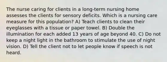 The nurse caring for clients in a long-term nursing home assesses the clients for sensory deficits. Which is a nursing care measure for this population? A) Teach clients to clean their eyeglasses with a tissue or paper towel. B) Double the illumination for each added 13 years of age beyond 40. C) Do not keep a night light in the bathroom to stimulate the use of night vision. D) Tell the client not to let people know if speech is not heard.