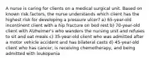 A nurse is caring for clients on a medical surgical unit. Based on known risk factors, the nurse understands which client has the highest risk for developing a pressure ulcer? a) 65-year-old incontinent client with a hip fracture on bed rest b) 70-year-old client with Alzheimer's who wanders the nursing unit and refuses to sit and eat meals c) 35-year-old client who was admitted after a motor vehicle accident and has bilateral casts d) 45-year-old client who has cancer, is receiving chemotherapy, and being admitted with leukopenia