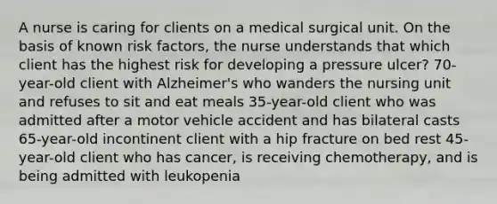 A nurse is caring for clients on a medical surgical unit. On the basis of known risk factors, the nurse understands that which client has the highest risk for developing a pressure ulcer? 70-year-old client with Alzheimer's who wanders the nursing unit and refuses to sit and eat meals 35-year-old client who was admitted after a motor vehicle accident and has bilateral casts 65-year-old incontinent client with a hip fracture on bed rest 45-year-old client who has cancer, is receiving chemotherapy, and is being admitted with leukopenia