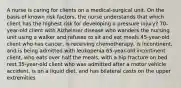 A nurse is caring for clients on a medical-surgical unit. On the basis of known risk factors, the nurse understands that which client has the highest risk for developing a pressure injury? 70-year-old client with Alzheimer disease who wanders the nursing unit using a walker and refuses to sit and eat meals 45-year-old client who has cancer, is receiving chemotherapy, is incontinent, and is being admitted with leukopenia 65-year-old incontinent client, who eats over half the meals, with a hip fracture on bed rest 35-year-old client who was admitted after a motor vehicle accident, is on a liquid diet, and has bilateral casts on the upper extremities