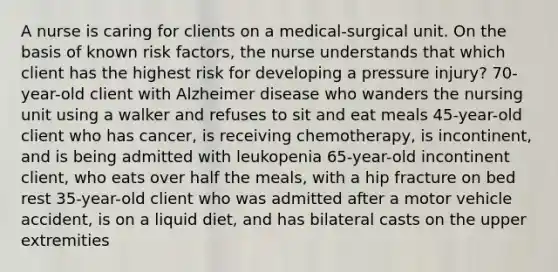 A nurse is caring for clients on a medical-surgical unit. On the basis of known risk factors, the nurse understands that which client has the highest risk for developing a pressure injury? 70-year-old client with Alzheimer disease who wanders the nursing unit using a walker and refuses to sit and eat meals 45-year-old client who has cancer, is receiving chemotherapy, is incontinent, and is being admitted with leukopenia 65-year-old incontinent client, who eats over half the meals, with a hip fracture on bed rest 35-year-old client who was admitted after a motor vehicle accident, is on a liquid diet, and has bilateral casts on the upper extremities