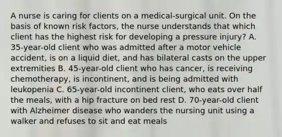 A nurse is caring for clients on a medical-surgical unit. On the basis of known risk factors, the nurse understands that which client has the highest risk for developing a pressure injury? A. 35-year-old client who was admitted after a motor vehicle accident, is on a liquid diet, and has bilateral casts on the upper extremities B. 45-year-old client who has cancer, is receiving chemotherapy, is incontinent, and is being admitted with leukopenia C. 65-year-old incontinent client, who eats over half the meals, with a hip fracture on bed rest D. 70-year-old client with Alzheimer disease who wanders the nursing unit using a walker and refuses to sit and eat meals