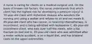 A nurse is caring for clients on a medical-surgical unit. On the basis of known risk factors, the nurse understands that which client has the highest risk for developing a pressure injury? A. 70-year-old client with Alzheimer disease who wanders the nursing unit using a walker and refuses to sit and eat meals B. 45-year-old client who has cancer, is receiving chemotherapy, is incontinent, and is being admitted with leukopenia C. 65-year-old incontinent client, who eats over half the meals, with a hip fracture on bed rest D. 35-year-old client who was admitted after a motor vehicle accident, is on a liquid diet, and has bilateral casts on the upper extremities