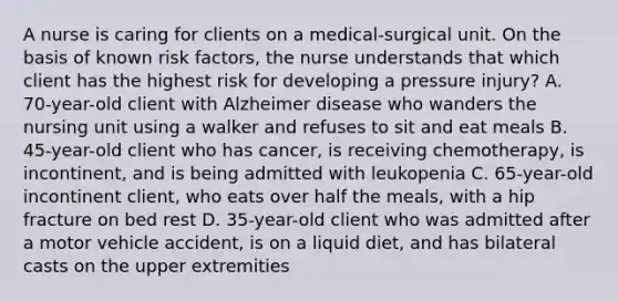 A nurse is caring for clients on a medical-surgical unit. On the basis of known risk factors, the nurse understands that which client has the highest risk for developing a pressure injury? A. 70-year-old client with Alzheimer disease who wanders the nursing unit using a walker and refuses to sit and eat meals B. 45-year-old client who has cancer, is receiving chemotherapy, is incontinent, and is being admitted with leukopenia C. 65-year-old incontinent client, who eats over half the meals, with a hip fracture on bed rest D. 35-year-old client who was admitted after a motor vehicle accident, is on a liquid diet, and has bilateral casts on the upper extremities