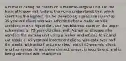 A nurse is caring for clients on a medical-surgical unit. On the basis of known risk factors, the nurse understands that which client has the highest risk for developing a pressure injury? a) 35-year-old client who was admitted after a motor vehicle accident, is on a liquid diet, and has bilateral casts on the upper extremities b) 70-year-old client with Alzheimer disease who wanders the nursing unit using a walker and refuses to sit and eat meals c) 65-year-old incontinent client, who eats over half the meals, with a hip fracture on bed rest d) 45-year-old client who has cancer, is receiving chemotherapy, is incontinent, and is being admitted with leukopenia