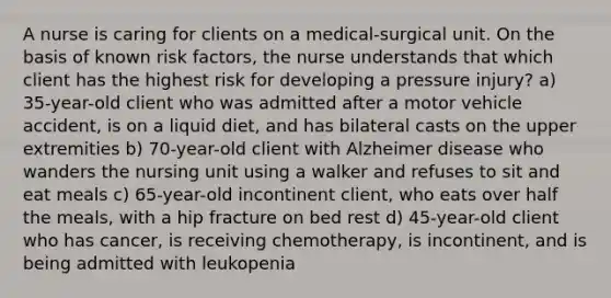 A nurse is caring for clients on a medical-surgical unit. On the basis of known risk factors, the nurse understands that which client has the highest risk for developing a pressure injury? a) 35-year-old client who was admitted after a motor vehicle accident, is on a liquid diet, and has bilateral casts on the upper extremities b) 70-year-old client with Alzheimer disease who wanders the nursing unit using a walker and refuses to sit and eat meals c) 65-year-old incontinent client, who eats over half the meals, with a hip fracture on bed rest d) 45-year-old client who has cancer, is receiving chemotherapy, is incontinent, and is being admitted with leukopenia