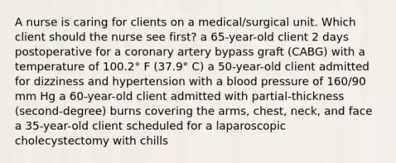 A nurse is caring for clients on a medical/surgical unit. Which client should the nurse see first? a 65-year-old client 2 days postoperative for a coronary artery bypass graft (CABG) with a temperature of 100.2° F (37.9° C) a 50-year-old client admitted for dizziness and hypertension with a blood pressure of 160/90 mm Hg a 60-year-old client admitted with partial-thickness (second-degree) burns covering the arms, chest, neck, and face a 35-year-old client scheduled for a laparoscopic cholecystectomy with chills