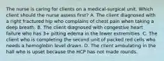 The nurse is caring for clients on a medical-surgical unit. Which client should the nurse assess first? A. The client diagnosed with a right fractured hip who complains of chest pain when taking a deep breath. B. The client diagnosed with congestive heart failure who has 3+ pitting edema in the lower extremities. C. The client who is completing the second unit of packed red cells who needs a hemoglobin level drawn. D. The client ambulating in the hall who is upset because the HCP has not made rounds.