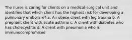 The nurse is caring for clients on a medical-surgical unit and identifies that which client has the highest risk for developing a pulmonary embolism? a. An obese client with leg trauma b. A pregnant client with acute asthma c. A client with diabetes who has cholecystitis d. A client with pneumonia who is immunocompromised