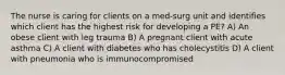 The nurse is caring for clients on a med-surg unit and identifies which client has the highest risk for developing a PE? A) An obese client with leg trauma B) A pregnant client with acute asthma C) A client with diabetes who has cholecystitis D) A client with pneumonia who is immunocompromised