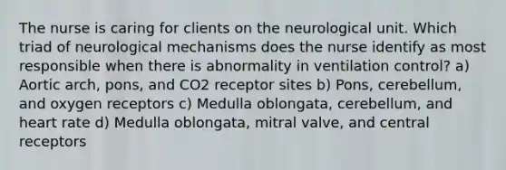 The nurse is caring for clients on the neurological unit. Which triad of neurological mechanisms does the nurse identify as most responsible when there is abnormality in ventilation control? a) Aortic arch, pons, and CO2 receptor sites b) Pons, cerebellum, and oxygen receptors c) Medulla oblongata, cerebellum, and heart rate d) Medulla oblongata, mitral valve, and central receptors