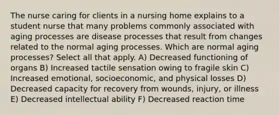 The nurse caring for clients in a nursing home explains to a student nurse that many problems commonly associated with aging processes are disease processes that result from changes related to the normal aging processes. Which are normal aging processes? Select all that apply. A) Decreased functioning of organs B) Increased tactile sensation owing to fragile skin C) Increased emotional, socioeconomic, and physical losses D) Decreased capacity for recovery from wounds, injury, or illness E) Decreased intellectual ability F) Decreased reaction time