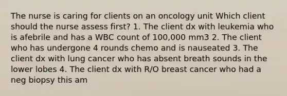 The nurse is caring for clients on an oncology unit Which client should the nurse assess first? 1. The client dx with leukemia who is afebrile and has a WBC count of 100,000 mm3 2. The client who has undergone 4 rounds chemo and is nauseated 3. The client dx with lung cancer who has absent breath sounds in the lower lobes 4. The client dx with R/O breast cancer who had a neg biopsy this am