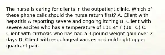 The nurse is caring for clients in the outpatient clinic. Which of these phone calls should the nurse return first? A. Client with hepatitis A reporting severe and ongoing itching B. Client with severe ascites who has a temperature of 101.4° F (38° C) C. Client with cirrhosis who has had a 3-pound weight gain over 2 days D. Client with esophageal varices and mild right upper quadrant pain