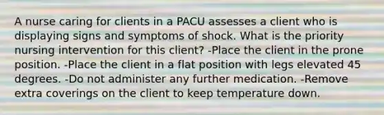 A nurse caring for clients in a PACU assesses a client who is displaying signs and symptoms of shock. What is the priority nursing intervention for this client? -Place the client in the prone position. -Place the client in a flat position with legs elevated 45 degrees. -Do not administer any further medication. -Remove extra coverings on the client to keep temperature down.