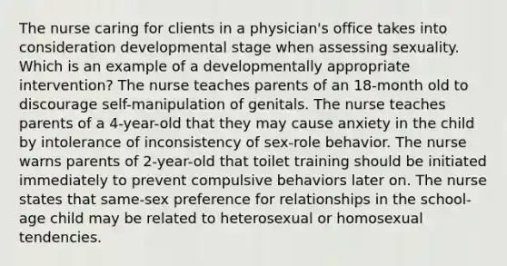 The nurse caring for clients in a physician's office takes into consideration developmental stage when assessing sexuality. Which is an example of a developmentally appropriate intervention? The nurse teaches parents of an 18-month old to discourage self-manipulation of genitals. The nurse teaches parents of a 4-year-old that they may cause anxiety in the child by intolerance of inconsistency of sex-role behavior. The nurse warns parents of 2-year-old that toilet training should be initiated immediately to prevent compulsive behaviors later on. The nurse states that same-sex preference for relationships in the school-age child may be related to heterosexual or homosexual tendencies.