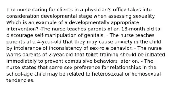 The nurse caring for clients in a physician's office takes into consideration developmental stage when assessing sexuality. Which is an example of a developmentally appropriate intervention? -The nurse teaches parents of an 18-month old to discourage self-manipulation of genitals. - The nurse teaches parents of a 4-year-old that they may cause anxiety in the child by intolerance of inconsistency of sex-role behavior. - The nurse warns parents of 2-year-old that toilet training should be initiated immediately to prevent compulsive behaviors later on. - The nurse states that same-sex preference for relationships in the school-age child may be related to heterosexual or homosexual tendencies.