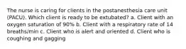 The nurse is caring for clients in the postanesthesia care unit (PACU). Which client is ready to be extubated? a. Client with an oxygen saturation of 90% b. Client with a respiratory rate of 14 breaths/min c. Client who is alert and oriented d. Client who is coughing and gagging