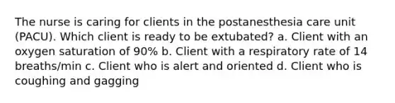 The nurse is caring for clients in the postanesthesia care unit (PACU). Which client is ready to be extubated? a. Client with an oxygen saturation of 90% b. Client with a respiratory rate of 14 breaths/min c. Client who is alert and oriented d. Client who is coughing and gagging