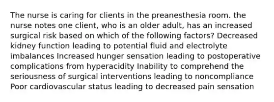 The nurse is caring for clients in the preanesthesia room. the nurse notes one client, who is an older adult, has an increased surgical risk based on which of the following factors? Decreased kidney function leading to potential fluid and electrolyte imbalances Increased hunger sensation leading to postoperative complications from hyperacidity Inability to comprehend the seriousness of surgical interventions leading to noncompliance Poor cardiovascular status leading to decreased pain sensation