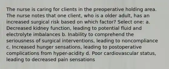 The nurse is caring for clients in the preoperative holding area. The nurse notes that one client, who is a older adult, has an increased surgical risk based on which factor? Select one: a. Decreased kidney function, leading to potential fluid and electrolyte imbalances b. Inability to comprehend the seriousness of surgical interventions, leading to noncompliance c. Increased hunger sensations, leading to postoperative complications from hyper-acidity d. Poor cardiovascular status, leading to decreased pain sensations