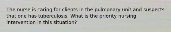 The nurse is caring for clients in the pulmonary unit and suspects that one has tuberculosis. What is the priority nursing intervention in this situation?