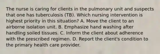 The nurse is caring for clients in the pulmonary unit and suspects that one has tuberculosis (TB). Which nursing intervention is highest priority in this situation? A. Move the client to an airborne isolation unit. B. Emphasize hand washing after handling soiled tissues. C. Inform the client about adherence with the prescribed regimen. D. Report the client's condition to the primary health care provider.