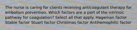 The nurse is caring for clients receiving anticoagulant therapy for embolism prevention. Which factors are a part of the intrinsic pathway for coagulation? Select all that apply. Hageman factor Stable factor Stuart factor Christmas factor Antihemophilic factor