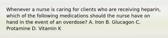 Whenever a nurse is caring for clients who are receiving heparin, which of the following medications should the nurse have on hand in the event of an overdose? ​A. Iron​ B. Glucagon ​C. Protamine ​D. Vitamin K ​