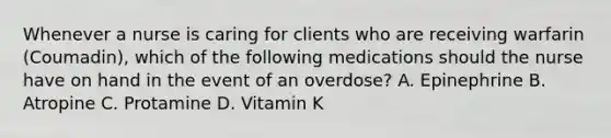 Whenever a nurse is caring for clients who are receiving warfarin (Coumadin), which of the following medications should the nurse have on hand in the event of an overdose?​ A. Epinephrine​ B. Atropine​ C. Protamine ​D. Vitamin K