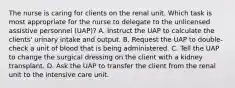 The nurse is caring for clients on the renal unit. Which task is most appropriate for the nurse to delegate to the unlicensed assistive personnel (UAP)? A. Instruct the UAP to calculate the clients' urinary intake and output. B. Request the UAP to double-check a unit of blood that is being administered. C. Tell the UAP to change the surgical dressing on the client with a kidney transplant. D. Ask the UAP to transfer the client from the renal unit to the intensive care unit.