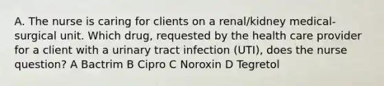 A. The nurse is caring for clients on a renal/kidney medical-surgical unit. Which drug, requested by the health care provider for a client with a urinary tract infection (UTI), does the nurse question? A Bactrim B Cipro C Noroxin D Tegretol