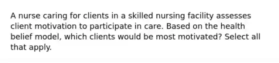 A nurse caring for clients in a skilled nursing facility assesses client motivation to participate in care. Based on the health belief model, which clients would be most motivated? Select all that apply.