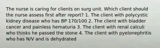 The nurse is caring for clients on surg unit. Which client should the nurse assess first after report? 1. The client with polycystic kidney disease who has BP 170/100 2. The client with bladder cancer and painless hematuria 3. The client with renal calculi who thinks he passed the stone 4. The client with pyelonephritis who has N/V and is dehydrated