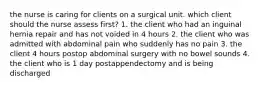 the nurse is caring for clients on a surgical unit. which client should the nurse assess first? 1. the client who had an inguinal hernia repair and has not voided in 4 hours 2. the client who was admitted with abdominal pain who suddenly has no pain 3. the client 4 hours postop abdominal surgery with no bowel sounds 4. the client who is 1 day postappendectomy and is being discharged