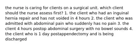 the nurse is caring for clients on a surgical unit. which client should the nurse assess first? 1. the client who had an inguinal hernia repair and has not voided in 4 hours 2. the client who was admitted with abdominal pain who suddenly has no pain 3. the client 4 hours postop abdominal surgery with no bowel sounds 4. the client who is 1 day postappendectomy and is being discharged