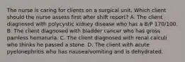 The nurse is caring for clients on a surgical unit. Which client should the nurse assess first after shift report? A. The client diagnosed with polycystic kidney disease who has a B/P 170/100. B. The client diagnosed with bladder cancer who has gross painless hematuria. C. The client diagnosed with renal calculi who thinks he passed a stone. D. The client with acute pyelonephritis who has nausea/vomiting and is dehydrated.