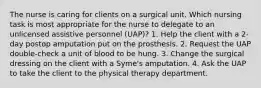 The nurse is caring for clients on a surgical unit. Which nursing task is most appropriate for the nurse to delegate to an unlicensed assistive personnel (UAP)? 1. Help the client with a 2-day postop amputation put on the prosthesis. 2. Request the UAP double-check a unit of blood to be hung. 3. Change the surgical dressing on the client with a Syme's amputation. 4. Ask the UAP to take the client to the physical therapy department.